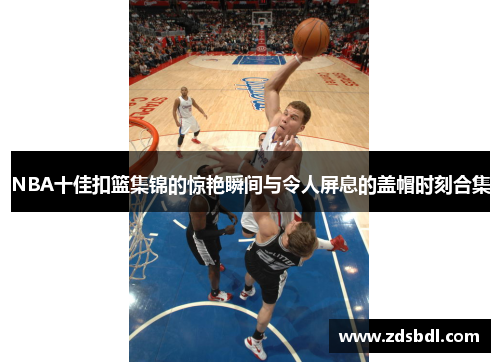 NBA十佳扣篮集锦的惊艳瞬间与令人屏息的盖帽时刻合集