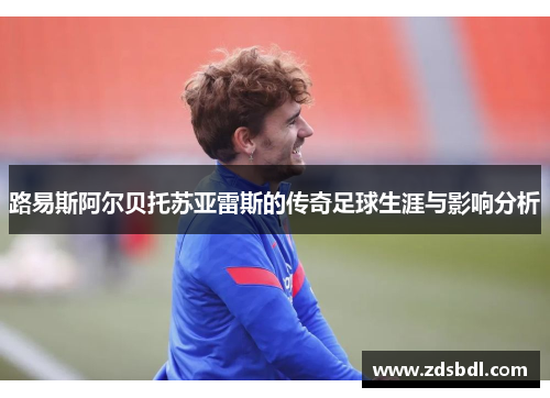 路易斯阿尔贝托苏亚雷斯的传奇足球生涯与影响分析