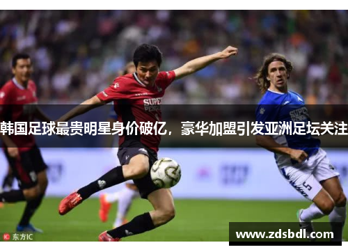 韩国足球最贵明星身价破亿，豪华加盟引发亚洲足坛关注