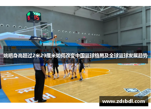 姚明身高超过2米29厘米如何改变中国篮球格局及全球篮球发展趋势