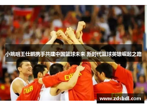 小姚明王仕鹏携手共建中国篮球未来 新时代篮球英雄崛起之路