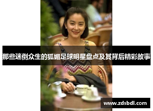 那些迷倒众生的狐媚足球明星盘点及其背后精彩故事