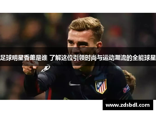 足球明星香薰是谁 了解这位引领时尚与运动潮流的全能球星