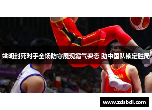 姚明封死对手全场防守展现霸气姿态 助中国队锁定胜局