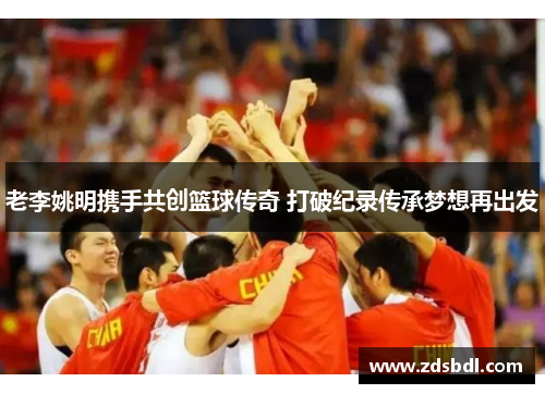 老李姚明携手共创篮球传奇 打破纪录传承梦想再出发