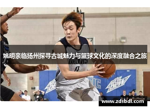 姚明亲临扬州探寻古城魅力与篮球文化的深度融合之旅