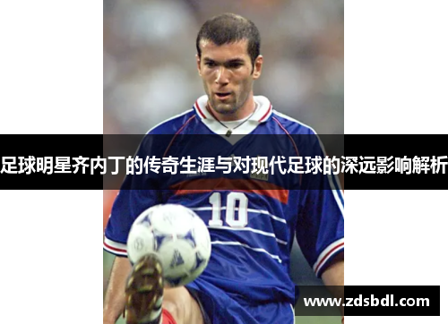 足球明星齐内丁的传奇生涯与对现代足球的深远影响解析