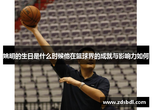 姚明的生日是什么时候他在篮球界的成就与影响力如何