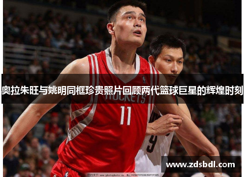 奥拉朱旺与姚明同框珍贵照片回顾两代篮球巨星的辉煌时刻
