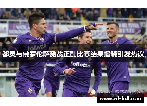 都灵与佛罗伦萨激战正酣比赛结果揭晓引发热议